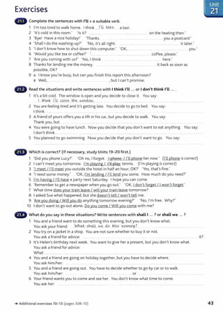 Exercises
Complete the sentences with I'Ll+ a suitable verb.
1 I'm too tired to walk home. I think .....JJt W~---··· a taxi.
2 'lt's cold in this room.' 'Is it? .......... ... ... . ..................... ..... on the heating then.'
3 'Bye! Have a nice holiday!' 'Thanks. ....... ....................................... you a postcard.'
4 'Shall I do the washing-up?' 'No, it's all right. .... . ....... ....... _..... it later.'
5 'I don't know how to shut down this computer.' 'OK, . .. ......... .... . . . ............ .... .... .. you.'
6 'Would you like tea or coffee?' '....... ....... .... .... .. ................... ... .............. . .... coffee, please.'
7 'Are you coming with us?' 'No, I think ......... ... .. ...... ... ...... ..................... ..... ..... ... here.'
8 Thanks for lending me the money. ....... . . . .... .. ..... . ...... . .... it back as soon as
possible, OK?
9 A: I know you're busy, but can you finish this report this afternoon?
B: Well, ................. . ... .......................... _.. , but I can't promise.
Read the situations and write sentences with I think I'll ... or I don't think I'll ... .
1 lt's a bit cold. The window is open and you decide to close it. You say:
.1.. itl.~k. f .
LL. ®.?.~...th~....Nm~~-' ................. ... .. ...................................
2 You are feeling tired and it's getting late. You decide to go to bed. You say:
I think ..... .... . ... ... ........ ..................... .. ...........
3 A friend of yours offers you a lift in his car, but you decide to walk. You say:
Thank you, but ... ........... ...... ............................
4 You were going to have lunch. Now you decide that you don't want to eat anything.
I don't think .................. ..... .................................... .. . ..... ........................ .. ... ......... .
5 You planned to go swimming. Now you decide that you don't want to go. You say:
Which is correct? (If necessary, study Units 19-20 first.)
You say:
1 'Did you phone Lucy?' 'Oh no, I forgot. I phone I I'll phone her now.' (I'll phone is correct)
2 I can't meet you tomorrow. I'm playing I I'll play tennis. (I'm playing is correct)
3 'I meet I I'll meet you outside the hotel in half an hour, OK?' 'Yes, that's fine.'
4 'I need some money.' 'OK, I'm lending I l'll lend you some. How much do you need?'
5 I'm having I I'll have a party next Saturday. I hope you can come.
6 'Remember to get a newspaper when you go out.' 'OK, I don't forget I I won't forget.'
7 What time does your train leave I will your train leave tomorrow?
8 I asked Sue what happened, but she doesn't tell I won't tell me.
9 'Are you doing I Will you do anything tomorrow evening?' 'No, I'm free. Why?'
10 I don't want to go out alone. Do you come I Will you come with me?
What do you say in these situations? Write sentences with shall I ... ? or shall we ... ?
1 You and a friend want to do something this evening, but you don't know what.
You ask your friend: ... Wh~...?.h~. -~~ do.. th.~s ~Y.e-Y.liJ:J_g _
? .... ................................. .. ... .......
2 You try on a jacket in a shop. You are not sure whether to buy it or not.
You ask a friend for advice: ..........................
3 lt's Helen's birthday next week. You want to give her a present, but you don't know what.
You ask a friend for advice:
it?
What ................................................................................................................................................................................................. ........... ...............................
4 You and a friend are going on holiday together, but you have to decide where.
You ask him/her: .. ....... .... ....... ... . ...... ... ...................... . .....
5 You and a friend are going out. You have to decide whether to go by car or to walk.
You ask him/her: ...... ..... ... ........ _
.................. or ..... .... ...... ... .. . ........... .
6 Your friend wants you to come and see her. You don't know what t ime to come.
You ask her: .................. ...... ........................................................................................................................................................................... ..
-+ Addit ional exercises 10- 13 (pages 308- 10) 43
 