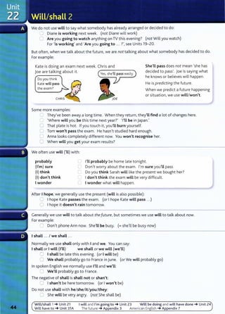 We do not use will to say what somebody has already arranged or decided to do:
0 Diane is working next week. (not Diane will work)
0 Are you going to watch anything on TV this evening? (not Will you watch)
For 'is working' and 'Are you going to ... ?',see Units 19-20.
But often, when we talk about the future, we are not talking about what somebody has decided to do.
For example:
Kate is doing an exam next week. Chris and
joe are talking about it. --------....
Do you think
Kate will pass
the exam?
Some more examples:
She'LL pass does not mean 'she has
decided to pass'. Joe is saying what
he knows or believes will happen.
He is predicting the future.
When we predict a future happening
or situation, we use will/won't.
S They've been away a long time. When they return, they'LL find a lot of changes here.
0 'Where will you be this time next year?' 'I'Ll be in Japan.'
0 That plate is hot. If you touch it, you'LL burn yourself.
0 Tom won't pass the exam. He hasn't studied hard enough.
C Anna looks completely different now. You won't recognise her.
0 When will you get your exam results?
We often use will ('ll) with:
probably
(I'm) sure
(I) think
(I) don't think
Iwonder
C I'Ll probably be home late tonight.
C Don't worry about the exam. I'm sure you'LL pass.
C Do you think Sarah will like the present we bought her?
C Idon't think the exam will be very difficult.
C Iwonder what will happen.
After I hope, we generally use the present (will is also possible):
0 Ihope Kate passes the exam. (or Ihope Kate will pass ...)
0 Ihope it doesn't rain tomorrow.
Generally we use will to talk about the future, but sometimes we use will to talk about now.
For example:
C Don't phone Ann now. She'LL be busy. (=she'll be busy now)
Ishall ... I we shall ...
Normally we use shall only with Iand we. You can say:
Ishall or Iwill (I'll) we shall or we will (we'll)
8 Ishall be late this evening. (or Iwill be)
0 We shall probably go to France in June. (or We will probably go)
In spoken English we normally use I'LL and we'LL:
0 We'LL probably go to France.
The negative of shall is shall not or shan't:
0 Ishan't be here tomorrow. (or Iwon't be)
Do not use shall with he/she/it/you/they:
CJ She will be very angry. (not She shall be)
Will/shall 1 _. Unit 21 I will and I'm going to_. Unit 23 Will be doing and will have done_. Unit 24
Will have to_. Unit 31A The future _. Appendix 3 American English _. Appendix 7
 