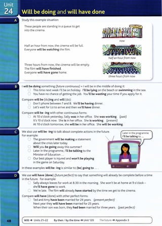 Study this example situation:
These people are standing in a queue to get
into the cinema.
now
Half an hour from now, the cinema will be full.
Everyone will be watching the film.
~
halfan hourfrom now
Three hours from now, the cinema will be empty.
The film will have finished.
Everyone will have gone home.
three hours from now
Iwill be doing something (future continuous)= Iwill be in the middle of doing it:
0 This time next week I'll be on holiday. I'Ll be lying on the beach or swimming in the sea.
0 You have no chance of getting the job. You'Ll be wasting your time if you apply for it.
Compare will be (do)ing and will (do):
0 Don't phone between 7 and 8. We'Ll be having dinner.
0 Lefs wait for Liz to arrive and then we'll have dinner.
Compare will be-ing with other continuous forms:
0 At 10 o'clock yesterday, Sally was in her office. She was working. (past)
it's 10 o'clock now. She is in her office. She is working. (present)
At 10 o'clock tomorrow, she will be in her office. She will be working.
We also use will be-ing to talk about complete actions in the future.
For example:
0 The government will be making a statement
about the crisis later today.
0 Will you be going away this summer?
0 Later in the programme, I'LL be talking to the
Minister of Education ...
0 Our best player is injured and won't be playing
in the game on Saturday.
In these examples wiLL be -ing is similar to (be) going to ....
Later in the programme
I'll be talking to ...
We use wiLL have (done) (future perfect) to say that something will already be complete before a time
in the future. For example:
0 Sally always leaves for work at 8.30 in the morning. She won't be at home at 9 o'clock -
she'LL have gone to work.
0 We're late. The film wiLL already have started by the time we get to the cinema.
Compare will have (done) with other perfect forms:
8 Ted and Amy have been married for 24 years. (present perfect)
Next year they wiLL have been married for 25 years.
When their son was born, they had been married for three years. (past perfect)
Will_. Units 21-22 By then I by the time_. Unit 120 The future _. Appendix 3
 