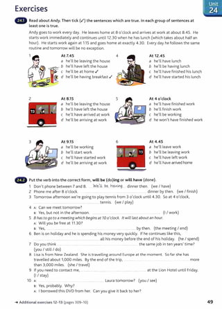 Exercises
Read about Andy. Then tick (.f) the sentences which are true. In each group of sentences at
Least one is true.
Andy goes to work every day. He leaves home at 8 0
1
clock and arrives at work at about 8.45. He
starts work immediately and continues until12.30 when he has lunch (which takes about half an
hour). He starts work again at 1.15 and goes home at exactly 4.30. Every day he follows the same
routine and tomorrow will be no exception.
2
At 7.45
a he'll be leaving the house
~"-':.>"'" b he'll have left the house
c he
1
ll be at home .I
d helll be having breakfast .I
At 8.15
a helll be leaving the house
b helll have left the house
c he'll have arrived at work
d he'll be arriving at work
At 9.15
a he'll be working
b he'll start work
c he'll have started work
d he'll be arriving at work
6
At 12.45
a helll have lunch
b helll be having lunch
c he'll have finished his lunch
d helll have started his lunch
At 4 o'clock
a he
1
ll have finished work
b helll finish work
c helll be working
d he wonlt have finished work
At 4.45
a helllleave work
b he
1
ll be leaving work
c he
1
ll have left work
d he
1
ll have arrived home
,._..., Put the verb into the correct form} will be (do)ing or will have (done).
1 Donlt phone between 7 and 8. W~)Jl be... h~.xmg.......dinner then. (we I have)
2 Phone me after 8 0
1
clock. ....... ............ .. ...... ...... .............................. ... dinner by then. (we I finish)
3 Tomorrow afternoon welre going to play tennis from 3 o'clock until 4.30. So at 4 o'clock,
.......... ........................................................ ..................... tennis. (we I play)
4 A: Can we meet tomorrow?
s: Yes~ but not in the afternoon. .................... .. . .... ........... ..... .... ......... . (I I work)
5 8 has to go to a meeting which begins at 10 0
1
clock. lt will Last about an hour.
A: Will you be free at 11.30?
s: Yes1 .. ........................... . .... ... ... ..................... .......................... by then. (the meeting I end)
6 Ben is on holiday and he is spending his money very quickly. If he continues like this,
... .................................................... ................................ all his money before the end of his holiday. (he I spend)
7 Do you think ....... ........ ....... ............................ . ..... . ......................... . the same job in ten years} time?
(you I still I do)
8 Lisa is from New Zealand. She is travelling around Europe at the moment. So far she has
travelled about 11000 miles. By the end of the trip, ....................... .. . .. ..... more
than 3,000 miles. (she I travel)
9 If you need to contact me, ........................... ............. . ................................................ at the Lion Hotel until Friday.
(I I stay)
10 A: . ..................... ... ..... Laura tomorrow? (you I see)
s: Yes, probably. Why?
A: I borrowed this DVD from her. Can you give it back to her?
-t Additional exercises 12- 13 (pages 309-10)
Unit
'24
49
 