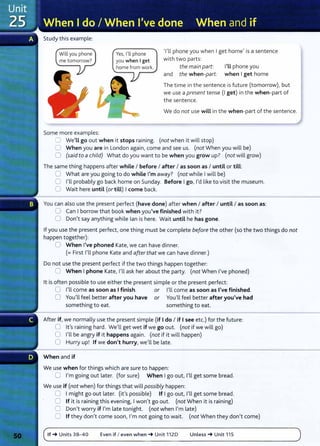 Study this example:
Will you phone
me tomorrow?
Some more examples:
Yes, I'll phone
you when I get
home from work.
'I'll phone you when I get home' is a sentence
with two parts:
the main part: I'LL phone you
and the when-part: when I get home
The time in the sentence is future (tomorrow), but
we use a present tense (I get) in the when-part of
the sentence.
We do not use wiLL in the when-part of the sentence.
0 We'LL go out when it stops raining. (not when it will stop)
0 When you are in London again, come and see us. (not When you will be)
0 (said to a child) What do you want to be when you grow up? (not will grow)
The same thing happens after while I before I after I as soon as I until or tiLL:
0 What are you going to do while I'm away? (not while I will be)
0 I'll probably go back home on Sunday. Before I go, I'd like to visit the museum.
0 Wait here until (or till) I come back.
You can also use the present perfect (have done) after when I after I until I as soon as:
0 Can I borrow that book when you've finished with it?
0 Don't say anything while lan is here. Wait until he has gone.
If you use the present perfect, one thing must be complete before the other (so the two things do not
happen together):
0 When I've phoned Kate, we can have dinner.
(= First I'll phone Kate and after that we can have dinner.)
Do not use the present perfect if the two things happen together:
0 When I phone Kate, I'll ask her about the party. (not When I've phoned}
lt is often possible to use either the present simple or the present perfect:
0 I'll come as soon as I finish. or I'll come as soon as I've finished.
0 You'll feel better after you have or You'll feel better after you've had
something to eat. something to eat.
After if, we normally use the present simple (if I do I if I see etc.) for the future:
0 lt's raining hard. We'll get wet if we go out. (not if we will go)
0 I'll be angry if it happens again. (not if it will happen)
0 Hurry up! If we don't hurry, we'll be late.
When and if
We use when for things which are sure to happen:
0 I'm going out later. (for sure) When I go out, I'll get some bread.
We use if (not when) for things that will possibly happen:
0 I might go out later. (it's possible) If I go out, I'll get some bread.
0 If it is raining this evening, I won't go out. (not When it is raining)
0 Don't worry if I'm late tonight. (not when I'm late)
0 If they don't come soon, I'm not going to wait. (not When they don't come)
If_. Units 38- 4 0 Even if I even when_. Unit 1120 Unless_. Unit 115
 