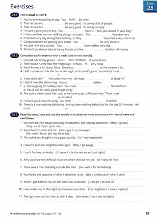 Exercises
Put in must or can't.
l You've been travelling all day. You .. t:r!.l!..st. ... be tired.
2 That restaurant .... ...... .. . ................. be very good. lt's always full of people.
3 That restaurant .. ...... . ...... be very good. lt's always empty.
4 I'm sure I gave you the key. You ..... ................ ... ... have it. Have you looked in your bag?
5 I often see that woman walking along this street. She .. .................... ............ live near here.
6 lt rained every day during their holiday, so they ...... ..... . ...... .... have had a very nice time.
7 Congratulations on passing your exam. You .. ........ be very pleased.
8 You got here very quickly. You ... . ....... .... ........ have walked very fast.
9 Bill and Sue always stay at luxury hotels, so they ......................................... be short of money.
~lillir Complete each sentence with a verb (one or two words).
l I've lost one of my gloves. I must ..h~Y.~...clropp~---··· it somewhere.
2 Their house is very near the motorway. lt must .....P.~---··· very noisy.
3 Sarah knows a lot about films. She must .... .... .................. .. ...... to the cinema a lot.
4 I left my bike outside the house last night and now it's gone. Somebody must
......................... . ..................... .... ......... it.
5 'How old is Ted?' 'He's older than me. He must ..... .... .... ........ ...... . at least 40.'
6 I didn't hear the phone ring. I must ............... ... ..... ................... asleep.
7 A: You're going on holiday soon. You must ........................................................ ...... forward to it.
B: Yes, it will be really good to get away.
8 The police have dosed the road, so we have to go a different way. There must
an accident.
9 I'm sure you know this song. You must ........... .... ............................................. it before.
lO There is a man walking behind us. He has been walking behind us for the last 20 minutes. He
must ...... ......... ...... us.
Read the situations and use the words in brackets to write sentences with must have and
can't have.
l We went to their house and rang the doorbell, but nobody answered. (they I go out)
Jn.~..J)1U ~t..h.~Y~ goY1~...9~t_,_ ............. ... ... ....... ...... .. ..................... ...... ......... ... . ........................................
2 Sarah hasn't contacted me. (she I get I my message)
S.h~ . 0-n,t::...~-~Y.~ gqt. rr.~. n:.~sse&ge_,________ ..... . ..... .......................................................................................
3 The jacket you bought is very good quality. (it I very expensive)
4 I haven't seen our neighbours for ages. (they I go away)
5 I can't find my umbrella. (I I leave I it in the restaurant last night)
6 Amy was in a very difficult situation when she lost her job. (it I easy for her)
7 There was a man standing outside the cafe. (he I wait I for somebody)
8 Rachel did the opposite of what I asked her to do. (she I understand I what I said)
9 When I got back to my car, the door was unlocked. (I I forget I to lock it)
lO I was woken up in the night by the noise next door. (my neighbours I have I a party)
ll The tight was red, but the car didn't stop. (the driver I see I the red tight)
-+Additional exercises 16- 18 (pages 311- 13) 57
 
