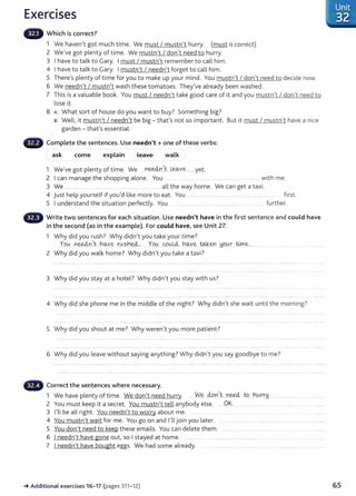 Exercises
Which is correct?
1 We haven't got much time. We must I mustn't hurry. (must iscorrect)
2 We've got plenty of time. We mustn't I don't need to hurry.
3 I have to talk to Gary. I must I mustn't remember to call him.
4 I have to talk to Gary. I mustn't I needn't forget to call him.
5 There's plenty of time for you to make up your mind. You mustn't I don't need to decide now.
6 We needn't I mustn't wash these tomatoes. They've already been washed.
7 This is a valuable book. You must I needn't take good care of it and you mustn't I don't need to
lose it.
8 A: What sort of house do you want to buy? Something big?
B: Well, it mustn't I needn't be big- that's not so important. But it must I mustn't have a nice
garden- that's essential.
G Complete the sentences. Use needn't+ one of these verbs:
ask come explain Lea·1e walk
1 We've got plenty of time. We ..Y'~.Y.I~.t- ..~Ye.......yet.
2 Ican manage the shopping alone. You .. . .............. ................ ....... with me.
3 We .......... . ....... all the way home. We can get a taxi.
4 just help yourself if you'd like more to eat. You .................... ... ................. ...... ......... fi rst.
5 I understand the situation perfectly. You . . ........ ......... ..... ............. ....... .. . .... fu rther.
Write two sentences for each situation. Use needn't have in the first sentence and could have
in the second (as in the example). For could have, see Unit 27.
1 Why did you rush? Why didn't you take your time?
Yo(,.{ nee4n't ..rw
..ye r.~?l1~ . Yo0....~-~Ld.- h~ye W.k:en_!j_O.~r ~ e .
2 Why did you walk home? Why didn't you take a taxi?
3 Why did you stay at a hotel? Why didn't you stay wit h us?
4 Why did she phone me in the middle of the night? Why didn't she wait until the morning?
5 Why did you shout at me? Why weren't you more pat ient?
6 Why did you leave without saying anything? Why didn't you say goodbye to me?
Correct the sentences where necessary.
1 We have plenty of time. We don't need hurry. .....W
.'?.MY.1~.t....n~ W.... h0.-.r:r,H..
2 You must keep it a secret . You mustn't tell anybody else. ....OIS
3 I'll be all right. You needn't to worry about me. ... .....
4 You mustn't wait for me. You go on and I'll join you later.
5 You don't need to keep t hese emails. You can delete t hem. ...............
6 I needn't have gone out, so I stayed at home. .................... . .....................
7 I needn't have bought eggs. We had some already. .... . ... .....
.-.Additional exercises 16- 17 (pages 311-12) 65
 