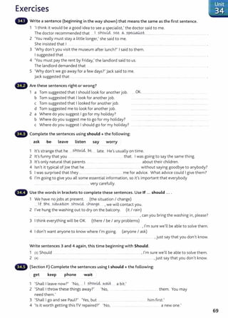 Exercises
Write a sentence (beginning in the way shown) that means the same as the first sentence.
1 'I think it would be a good idea to see a specialist,' t he doctor said to me.
The doctor recommended that .. I ?..no~t4 s~. ~...?.P.e4oJ,i?..t........... .............................. .... .... ......................... .
2 'You really must stay a little longer,' she said to me.
She insisted that I ... .............
3 'Why don't you visit the museum after lunch?' I said to them.
I suggested that ... . .... ............... ... .................... ... ................ . .. ...........................................................
4 'You must pay the rent by Friday,' the landlord said to us.
The landlord demanded that ..... ..... .... . . ........... ... . ....
5 'Why don't we go away for a few days?' jack said to me.
j ack suggested that .... .... .................. .................... ......................................
•liill' Are these sentences right or wrong?
1 a Tom suggested that I should look for another job.
b Tom suggest ed that I look for another job.
c Tom suggested that I looked for another job.
d Tom suggested me to look for another job.
2 a Where do you suggest I go for my holiday?
b Where do you suggest me to go for my holiday?
c Where do you suggest I should go for my holiday?
Complete the sentences using should +the following:
ask -&e- Leave Listen say worry
OK..............
1 lt's strange that he .sh.9.0..l4.. b~. late. He's usually on time.
2 lt's funny that you .... ..... ........ ...... that. I was going to say the same thing.
3 lt's only natural that parents ... ........ .... .. . .. ........ ........ about their children.
4 Isn't it typical of joe that he ................................................. ............. ..... without saying goodbye to anybody?
5 I was surprised that they ... ..... ........... .. ....... me for advice. What advice could I give them?
6 I'm going to give you all some essential information, so it's important that everybody
............... ......... very carefully.
Use the words in brackets to complete these sentences. Use If ... should ....
1 We have no jobs at present. (the situation I change)
....If .tn~ . s~-~Y' ?~ou.k4.- q-,o.Yt,ge .,we will contact you.
2 I've hung the washing out to dry on the balcony. (it I rain)
......... ...... ... .... ...... ... ..... ................. .. .. . .... . ...... . ................... ......... , can you bring the washing in, please?
3 I t hink everything will be OK. (there I be I any problems)
4 I don't want anyone to know where I'm going.
, I'm sure we'll be able to solve them.
(anyone I ask)
, just say that you don't know.
Write sentences 3 and 4 again, this time beginning with Should.
1 (3) Should .......... ... . ..... .. ........... ..... .. .... .. ........ ......... .. .............................. , I'm sure we'll be able to solve them.
2 (4) ............................. ............ ....... ....................... ................................................................................... ,just say that you don't know.
(Section F) Complete the sentences using I should +the following:
get keep phone v.-ait
1 'Shalllleave now?' 'No, .... I ?..nou.
L4.. ~.~ a bit.'
2 'Shall I throw these things away?' 'No, them. You may
need them.'
3 'Shall I go and see Paul?' 'Yes, but ................... h. f' I
..... ... 1m 1rst.
4 'Is it worth getting this TV repaired?' 'No, .. . a new one.'
Unit
34
69
 