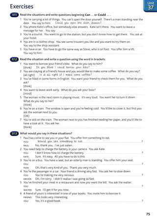 Exercises
Read the situations and write questions beginning Can ... or Could ....
1 You're carrying a lot of things. You can't open the door yourself. There's a man standing near the
door. You say to him: C.ovd4 ~:WYI-. open th~ ciQQr> p~~_e? ..
2 You phone Kate's office, but somebody else answers. Kate isn't there. You want to leave a
message for her. You say: ........... .................. . .... ...................... . ... ......... ................ ..... ..... . ..
3 You're a tourist. You want to go to the station, but you don't know how to get there. You ask at
your hotel: ............................. ... ...... . .... ....... .... . .... ...... .... .......... .... ....... . .................. .......... . ....
4 You are in a clothes shop. You see some trousers you like and you want to try them on.
You say to the shop assistant: ... ..... ... ...... ...... .. .. ................. ........ ...............................
5 You have a car. You have to go the same way as Steve, who is on foot. You offer him a lift.
You say to him: ................. .. ... . .... .............. .... .. .......................... ..... .......... ............... ......... ...... ............
Read the situation and write a question using the word in brackets.
1 You want to borrow your friend's bike. What do you say to him?
(think) Do...yo.~....th!J1k I cov.L<i .P.ot:"rOYJ ~ov.x. bik.~.?........ ................................ ....... ....
2 You are staying at a friend's house and you would like to make some coffee. What do you say?
(all right) .....l..
s...-~---~--r!.B.h~ w
..1...m.QJ;.~ __sQ."fl~-- cpffe&.?.. ..... . ..... .... ................... ..... ..... ... ...... . ......
3 You've filled in some forms in English. You want your friend to check them for you. What do you
ask?
(think)
4 You want to leave work early. What do you ask your boss?
(mind) .. ....... ... ..... ..................... ... .. ...................... .. . ...... ........ ..
5 The woman in the next room is playing music. lt's very loud. You want her to turn it down.
What do you say to her?
(think) .. . ..... .................. ... . ... ............ ..... . ... .. ............................ ....... ..................... ......................
6 You're on a train. The window is open and you're feeling cold. You'd like to close it, but first you
ask the woman next to you.
(OK) ......... .. ... ....................... ................... ........
7 You're still on the train. The woman next to you has finished reading her paper, and you'd like to
have a look at it. You ask her.
(think) . . . .. . ......... ................. .. ......................
What would you say in these situations?
1 Paul has come to see you in your flat. You offer him something to eat.
YOU: ....W9.~.t4....~.9..!A....U,.k;g....S..Q.rr.~tr.J.m.g...W.~........................................ ... ................................. ............................................ ?
PAUL: No, thank you. I've just eaten.
2 You need help to charge the battery in your camera. You ask Kate.
YOU: I don't know how to charge the battery. ...... ... ?
KATE: Sure. lt's easy. All you have to do is this.
3 You're on a bus. You have a seat, but an elderly man is standing. You offer him your seat.
YOU: .......................................................................... ............................................ ·· ......... ............................................................................ ?
MAN: Oh, that's very kind of you. Thank you very much.
4 You're the passenger in a car. Your friend is driving very fast. You ask her to slow down.
You: You're making me very nervous. ...... .... . ... ..... .. ...... .... .... .. ...... ?
DRIVER: Oh, I'm sorry. I didn't realise I was going so fast.
5 You've finished your meal in a restaurant and now you want the bill. You ask the waiter:
YOU: ?
.... .. ...... . ....... ............................. ······· ...... ······················· .............................................................................................. .
WAITER: Sure. I'll get it for you now.
6 A friend of yours is interested in one of your books. You invite him to borrow it.
FRIEND: This looks very interesting.
You: Yes, it's a good book. ................................ ?
75
 