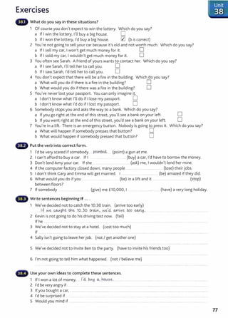 Exercises
What do you say in these situations?
1 Of course you don't expect to win the lottery. Which do you say?
a If I win the lottery, I'll buy a big house. D
b If I won the lottery, I'd buy a big house. 0 (b is correct)
2 You're not going to sell your car because it's old and not worth much. Which do you say?
a If I sell my car, I won't get much money for it. D
b If I sold my car, I wouldn't get much money for it. D
3 You often see Sarah. A friend of yours wants to contact her. Which do you say?
a If I see Sarah, I'll tell her to call you. D
b If I saw Sarah, I'd tell her to call you. D
4 You don't expect that there will be a fire in the building. Which do you say?
a What will you do if there is a fire in the building? D
b What would you do if there was a fire in the building? D
5 You've never lost your passport. You can only imagine it.
a I don't know what I'll do if I lose my passport. D
b I don't know what I'd do if I lost my passport. D
6 Somebody stops you and asks the way to a bank. Which do you say?
a If you go right at the end of this street, you'll see a bank on your left. D
b If you went right at the end of this street, you'd see a bank on your left. D
7 You're in a lift. There is an emergency button. Nobody is going to press it. Which do you say?
a What will happen if somebody presses that button? D
b What would happen if somebody pressed that button? D
Put the verb into correct form.
1 I'd be very scared if somebody P9inM. (point) a gun at me.
2 I can't afford to buy a car. If I .... (buy) a car, I'd have to borrow the money.
3 Don't lend Amy your car. If she ... .... ............. (ask) me, I wouldn't lend her mine.
4 If the computer factory closed down, many people ................................................. ...... (lose) their jobs.
5 I don't think Gary and Emma will get married. I ....................................................(be) amazed if they did.
6 What would you do if you .. .............. (be) in a lift and it . ..... .. .... .......... (stop)
between floors?
7 If somebody ............................................. (give) me £10,000, I ............ ........................... ... (have) a very long holiday.
Write sentences beginning If ....
1 We've decided not to catch the 10.30 train. (arrive too early)
.. If w~ ..qA.tAg~t- tn~..J0.,.30. tr~ ,....w
.e,_
<i wr~v..~ . W9. ew..
LH..... ...... ....... .. ...... . ..... .... ............................
2 Kevin is not going to do his driving test now. (fail)
If he ............................ ..... .. ..... ............. ............................. . ........................................ ........................................ .................... ... ..................... .
3 We've decided not to stay at a hotel. (cost too much)
If .. ........ ........... ......... ..... ..... ......
4 Sally isn't going to leave her job. (not I get another one)
5 We've decided not to invite Ben to t he party. (have to invite his friends too)
6 I'm not going to tell him what happened. (not I believe me)
~· Use your own ideas to complete these sentences.
1 If I won a lot of money,.......1,cl btA.!j ~...ho.~.se. .... ... . .. . . .......................... .. .. . ................. . . .... ........
2 l'dbeveryangryif.............................................. ..... ........................................ .................... ... ....... .. ..............................................
3 If you bought a car, ................................................................. ................................................................................................................................................
4 I'd be surprised if .................. .......... .............. ..... . .. .................................. ................................ ............................................................... .
5 Would you mind if ........................ . ................ ...... . .. .......................... ...... ....... . ........ ...... ...................................................
77
 