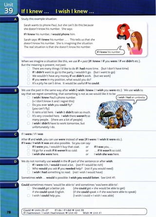 Study this example situation:
Sarah wants to phone Paul, but she can't do this because
she doesn't know his number. She says:
If Iknew his number, Iwould phone him.
Sarah says: If I knew his number .... This tells us that she
doesn't know his number. She is imagining the situation.
The real situation is that she doesn't know his number.
When we imagine a situation like this, we use if+ past (if Iknew I if you were I if we didn't etc.).
But the meaning is present, not past:
0 There are many things I'd like to do if Ihad more time. (but Idon't have time)
0 If Ididn't want to go to the party, Iwouldn't go. (but Iwant to go)
G We wouldn't have any money if we didn't work. (but we work)
0 If you were in my position, what would you do?
0 it's a pity he can't drive. lt would be useful if he could.
We use the past in the same way after wish (I wish Iknew I Iwish you were etc.). We use wish to
say that we regret something, that something is not as we would like it to be: ---------.
0 Iwish Iknew Paul's phone number.
(= Idon't know it and Iregret this)
0 Do you ever wish you could fly?
(you can't fly)
0 lt rains a lot here. Iwish it didn't rain so much.
0 it's very crowded here. Iwish there weren't so
many people. (there are a lot of people)
0 Iwish Ididn't have to work tomorrow, but
unfortunately Ido.
If Iwere I if Iwas
After if and wish,you can use were instead of was (if Iwere I Iwish it were etc.).
If Iwas I Iwish it was are also possible. So you can say:
0 If Iwere you, Iwouldn't buy that coat. or If Iwas you, ...
0 I'd go for a walk if it weren't so cold. or ... if it wasn't so cold.
0 I wish she were here. or Iwish she was here.
We do not normally use would in the if-part of the sentence or after wish:
=:, If I were rich, Iwould travel a lot. (not If Iwould be rich)
0 Who would you ask if you needed help? (not if you would need)
0 Iwish Ihad something to read. (not Iwish Iwould have)
Sometimes wish .. . would is possible: Iwish you would Listen. See Unit 41 .
Could sometimes means 'would be able to' and sometimes 'was/were able to':
0 She could get a better job (she could get= she would be able to get)
if she could speak English. (if she could speak= if she was/were able to speak)
0 Iwish Icould help you. (I wish Icould = Iwish Iwas able)
Could _. Units 26- 27 If I do I if I did _. Unit 38
If I had known I I wish I had known_. Unit 40 Wish _. Unit 41
 