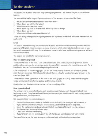 ...
VIII
This book is for students who want help with English grammar. lt is written for you to use without a
teacher.
The book will be useful for you if you are not sure of the answers to questions like these:
0 What is the difference between Idid and Ihave done?
0 When do we use will for the future?
0 What is the structure after Iwish?
0 When do we say usedto do and when do we say used to doing?
U When do we use the?
0 What is the difference between like and as?
These and many other points of English grammar are explained in the book and there are exercises on
each point.
Level
The book is intended mainly for intermediate students (students who have already studied the basic
grammar of English). lt concentrates on those structures which intermediate students want to use,
but which often cause difficulty. Some advanced students who have problems with grammar will also
find the book useful.
The book is not suitable for elementary learners.
How the book is organised
There are 145 units in the book. Each unit concentrates on a particular point of grammar. Some
problems (for example, the present perfect or the use of the) are covered in more than one unit. For a
list of units, see the Contents at the beginning of the book.
Each unit consists of two facing pages. On the left there are explanations and examples; on the
right there are exercises. At the back of the book there is a Key for you to check your answers to the
exercises (page 336).
There are also seven Appendices at the back of the book (pages 292-301). These include irregular
verbs, summaries of verb forms, spelling and American English.
Finally, there is a detailed Index at the back of the book (page 373).
How to use the book
The units are not in order of difficulty, so it is not intended that you work through the book from
beginning to end. Every learner has different problems and you should use this book to help you with
the grammar that you find difficult.
lt is suggested that you work in this way:
0 Use the Contents and/or Index to find which unit deals with t he point you are interested in.
C If you are not sure which units you need to study, use the Study guide on page 326.
........
Study the explanations and examples on the left-hand page of the unit you have chosen.
L Do the exercises on the right-hand page.
Cl Check your answers with the Key.
C) If your answers are not correct, study the left-hand page again to see what went wrong.
You can of course use the book simply as a reference book without doing the exercises.
 