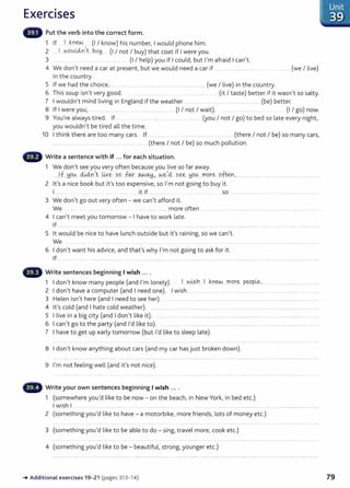 Exercises
Put the verb into the correct form.
1 If ...1 .~Yiew... (I I know) his number, I would phone him.
2 ....J.. -~_oLALclYI,t bLA~__ (I I not I buy) that coat if I were you.
3 .... .. ................. (I I help) you if I could, but I'm afraid I can't.
4 We don't need a car at present, but we would need a car if .. ... .................................... ........ (we I live)
in the country.
5 If we had the choice, .................. ........................................... ................... (we I live) in the country.
6 This soup isn't very good. ...... ....... .. ....................... (it I taste) better if it wasn't so salty.
7 I wouldn't mind living in England if the weather .. .. .. ..... ... ..... ...... ............ ..... (be) better.
8 If I were you, .... ................ .......... .. ........... ........... (I I not I wait). ............................. .. ..... (I I go) now.
9 You're always tired. If ................ ..................................... (you I not I go) to bed so late every night,
you wouldn't be tired all the time.
10 I think there are too many cars. If ................. .. ....... ................... ...... ..... (there I not I be) so many cars,
............... .... .... . ........................... ..... .......... (there I not I be) so much pollution.
Write a sentence with if ... for each situation.
1 We don't see you very often because you live so far away.
......J.f..~C?.~....44.n.
,_
t...~Y-~....?.9.. f9.-r....~.<A.+j.,...N.~~~ ?.~.. H0.0.....r.n.P.r~....o..
ften: ......... .............................................................
2 it's a nice book but it's too expensive, so I'm not going to buy it.
I ..... .... it if ............... ... ..... ... so ........................... ... .. ..........................................
3 We don't go out very often - we can't afford it.
We ........... .. ......... .............. ..... ...... ............................. more often .......................................................................................... .....
4 I can't meet you tomorrow - I have to work late.
If .............. .... ....... .. .................................. .......................... ........................................................................... ...................... ............ ....................
5 lt would be nice to have lunch outside but it's raining, so we can't.
We ... ................ .... .. ..... .......... .. .........................
6 I don't want his advice, and that's why I'm not going to ask for it.
If ............. ................................................................................ ............. ..............................................................................................................................
Write sentences beginning I wish ....
1 I don't know many people (and I'm lonely). . I ..W~?.h....l ~.rew....mor~ P.~P.!&-- ...............................
2 I don't have a computer (and I need one). I wish .......................................................................................................
3 Helen isn't here (and I need to see her). ...... .... ...... ... ....... .....................................................................................
4 it's cold (and I hate cold weather). ................................... .............................................................................................................................
5 I live in a big city (and I don't like it). ............... .................................................................... ..........................................................................
6 I can't go to the party (and I'd like to). . ......................................................................................................................................
7 I have to get up early tomorrow {but I'd like to sleep late).
8 I don't know anything about cars (and my car has just broken down).
9 I'm not feeling well (and it's not nice).
Write your own sentences beginning I wish ... .
1 (somewhere you'd like to be now - on the beach, in New York, in bed etc.)
I wish I
2 (something you'd like to have- a motorbike, more friends, lots of money etc.)
3 (something you'd like to be able to do- sing, travel more, cook etc.)
4 (something you'd like to be - beautiful, strong, younger etc.)
-+ Additional exercises 19- 21 (pages 313- 14)
Unit
. 39
79
 