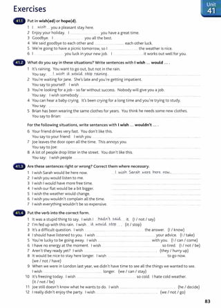 Exercises
Put in wish(ed) or hope(d).
1 I ~.i.-sY1 ...... you a pleasant stay here.
2 Enjoy your holiday. I ................ ......... you have a great time.
3 Goodbye. I .. .............. you all the best.
4 We said goodbye to each other and .............. . ................. each other luck.
5 We're going to have a picnic tomorrow, so I ... ..................................... the weather is nice.
6 I ...... . .. you luck in your new job. I .................... ...... .. it works out well for you.
What do you say in these situations? Write sentences with I wish ... would ....
1 it's raining. You want t o go out, but not in the rain.
You say: ..... .1...w.i.-sn.. Lt..~o.~!4-. s.W.P....t~LJ:!,g. .................... .............................................................................................. ..
2 You're waiting for Jane. She's late and you're getting impatient.
You say to yourself: I wish . ..... ..... ........... .. ........ ...
3 You're looking for a job- so far without success. Nobody will give you a job.
You say: I wish somebody ....... .... .. ............ .... ............................... ............................... ..................................... ..............................
4 You can hear a baby crying. lt's been crying for a long time and you're trying to study.
You say: ............ . . ...... . .. ...............
5 Brian has been wearing the same clothes for years. You think he needs some new clothes.
You say to Brian: ............ ..... .......... ..................................................................... ..............................................................................................
For the following situations, write sentences with I wish ... wouldn't ....
6 Your friend drives very fast . You don't like this.
You say to your friend: I w ish you . . ..... ... . .. .............. .. ... ..................... ........................................... .............. .............
7 joe leaves the door open all the time. This annoys you.
You say to joe: .......... ..
8 A lot of people drop litter in the street. You don't like this.
You say: I wish people ................. ...... ........................... . ....... ............. . . .....................
Are these sentences right or wrong? Correct them where necessary.
1 I wish Sarah would be here now. .... .I . ~.~?.!.!.. $.Q-.r<Ah. ..~ey:~..Y1~e .n9.N..................... .
2 I wish you would listen to me.
3 I wish I would have more free time.
4 I wish our flat would be a bit bigger.
5 I wish the weather would change.
6 I wish you wouldn't complain all the time.
7 I wish everything wouldn't be so expensive.
Put the verb into the correct form.
1 I .d h. I . h I Y1o..dvr1,t s0-Ui . (I I I )
t was a stup1 t mg to say. w1
s ..... ... . .... . ....... 1t. not say
2 I'm fed up with this rain. I wish il.:.. ~9Y..LcL...stQp ... . (it I stop)
3 lt's a difficult question. I wish ... ................... ..................................... ..... the answer. (I I know)
4 I should have listened to you. I wish ...... ................... ..... ................ ...... ................................ your advice. (I I take)
5 You're lucky to be going away. I wish .................. ..... .................... ..... ..... ....... . with you. (I I can I come)
6 I have no energy at the moment. I wish ... . . ... .............. so tired. (I I not I be)
7 Aren't they ready yet? I wish .. ......... ..................... ...... ....................... ........... ................. . (they I hurry up)
8 lt would be nice to stay here longer. I wish . ...................... ....... .............................. .. .. to go now.
(we I not I have)
9 When we were in London last year, we didn't have time to see all the things we wanted to see.
I wish .................. ....... .. .... . .. ................. longer. (we I can I stay)
10 lt's freezing today. I wish .... . . .. ...... ............ . .. .. .. .......... . .. . so cold. I hate cold weather.
(it I not I be)
11 Joe still doesn't know what he wants to do. I wish ...... ....... ....... .. ...................... ... ..... ................... . (he I decide)
12 I really didn't enjoy the party. I wish ................ ...... .............. .................... .................. . (we I not I go)
83
 