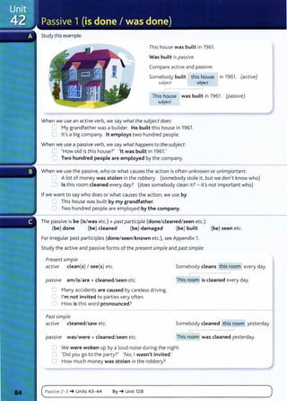 Study this example:
This house was built in 1961.
Was built is passive.
Compare active and passive:
Somebody built this house in 1961. (active)
subject object
This house was built in 1961. (passive)
subject
When we use an active verb, we say what the subject does:
C:. My grandfather was a builder. He built this house in 1961.
0 lt's a big company. lt employs two hundred people.
When we use a passive verb, we say what happens to the subject:
0 'How old is this house?' 'lt was built in 1961.'
8 Two hundred people are employed by the company.
When we use the passive, who or what causes the action is often unknown or unimportant:
~ A lot of money was stolen in the robbery. (somebody stole it, but we don't know who)
C Is this room cleaned every day? (does somebody clean it?- it 's not important who)
If we want to say who does or what causes the action, we use by:
~ This house was built by my grandfather.
0 Two hundred people are employed by the company.
The passive is be (is/was etc.)+ past participle (done/cleaned/seen etc.):
(be) done (be) cleaned (be) damaged (be) built (be) seen etc.
For irregular past participles (done/seen/known etc.), see Appendix 1.
Study the active and passive forms of the presentsimple and past simple:
Present simple
active clean(s) I see(s) etc.
pass1ve am/is/are + cleaned/seen etc.
0 Many accidents are caused by careless driving.
0 I'm not invited to parties very often.
0 How is this word pronounced?
Past simple
active cleaned/saw etc.
passiVe was/were+ cleaned/seen etc.
Somebody cleans this room every day.
r--
This room is cleaned every day.
Somebody cleaned this room yesterday.
This room was cleaned yesterday.
0 We were woken up by a loud noise du ring the night.
0 'Did you go to the party?' 'No, Iwasn't invited.'
0 How much money was stolen in the robbery?
c~
P-
as_s_
iv_e_z_
-_
3_~
__
u_n
_
it
_
s_4
_
3
_
-_
4_
4____
B_Y_~
__u_n
_i_
t_1z
_a
__________________________________________)
 