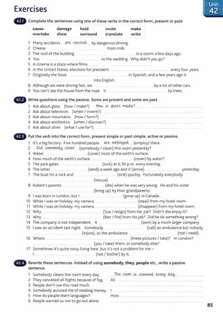 Exercises
Complete the sentences using one of these verbs in the correct form, present or past:
cause
overtake
damage
show
hold
surround
invite
translate
1 Many accidents _
____ <M:".~ C().,¥._?._~---- by dangerous driving.
2 Cheese .. __ . .... .... .... ....... ........ from milk.
make
write
3 The roof of the building .... __________ ...... ................. in a storm a few days ago.
4 You to the wedding. Why didn't you go?
5 A cinema is a place where films .................. ..... .......... .................................... .
6 In the United States, elections for president ............................. .. .... ..................................... every four years.
7 Originally the book . .... . . ... .. ..... ...................... ....... ............ in Spanish, and a few years ago it
... ...... ......... .. into English.
8 Although we were driving fast, we ... _ _ .... ......... ..................... .... by a lot of other cars.
9 You can't see the house from the road. lt .... .............................. .. . ...................... by trees.
Write questions using the passive. Some are present and some are past.
1 Ask about glass. (how I make?) ......H9.W....~~ 9~?.-~....m.~.?. ...... ................................... ..... ..................................
2 Ask about television. (when I invent?) ... . . .................................................................................. _
..... .... ......................
3 Ask about mountains. (how I form?) .. ..... .................... ..... .. ................ .......... ........ ..........................
4 Ask about antibiotics. (when I discover?) .. .. . . . ... .. ..... . .. ...................
5 Ask about silver. (what I use for?) .. .... .. . . . ...................... ........................... ..... .....................
Put the verb into the correct form, present simple or past simple, active or passive.
1 lt's a big factory. Five hundred people . ~e ..~PlP.!d.~...... (employ) there.
2 ______DU:;l sq.m.~.o~---~ (somebody I clean) this room yesterday?
3 Water .... ......... .... (cover) most of the earth's surface.
4 How much of the earth's surface ..................... (cover) by water?
5 The park gates ................. ....... ........ ........... .... (lock) at 6.30 p.m. every evening.
6 The letter ............................ . .. ... . (send) a week ago and it (arrive) ........ ........ ......... ... ... yesterday.
7 The boat hit a rock and .......................................................... (sink) quickly. Fortunately everybody
_
....... .. .......... .................... .... .... ....... (rescue).
8 Robert's parents . . .. . .. . .... (die) when he was very young. He and his sister
______ .................. ............ (bring up) by their grandparents.
9 I was born in London, but I ........ ... (grow up) in Canada.
10 While I was on holiday, my camera ......... ................ _
...................... (steal) from my hotel room.
11 While I was on holiday, my camera ....................................................... (disappear) from my hotel room.
12 Why .. ...... ..................... .. ........................ (Sue I resign) from her job? Didn't she enjoy it?
13 Why ... ........ ........... ...... ... ..... ... ...... (Ben I fire) from his job? Did he do something wrong?
14 The company is not independent. lt .. ...... ...................... ...... (own) by a much larger company.
15 I saw an accident last night. Somebody ....................... .... (call) an ambulance but nobody
..... .. ........ ..... ...................... ......... (injure), so the ambulance ............... .................................... ....... (not I need).
16 Where .................................................. ..... ... .......... ..... ............ . ....................... (these pictures I take)? In London?
.... .. ...... .......................................... (you I take) them, or somebody else?
17 Sometimes it's quite noisy living here, but it's not a problem for me -
I ... ..... . ..... .. ... ......... (not I bother) by it.
• • • Rewrite these sentences. Instead of using somebody, they, people etc., write a passive
sentence.
1 Somebody cleans the room every day.
2 They cancelled all flights because of fog.
3 People don
1
t use this road much.
4 Somebody accused me of stealing money.
5 How do people learn languages?
6 People warned us not to go out alone.
...Th~...tQ.P.m....~?.....~~---~Y~!1...~... ......................................
All ....................................................................................................................
How ....................................... ..................................... ................................
85
 