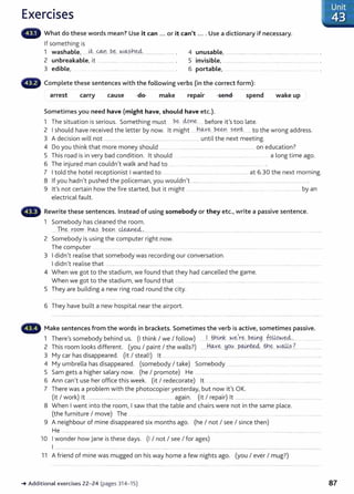 Exercises
What do these words mean? Use it can ... or it can't .... Use a dictionary if necessary.
If something is
1 washable, ....~..-~...PE2... W~?.h~.. ........................... . 4 unusable, ......................................................................................... .
2 unbreakable, it ................................................................ . 5 invisible, ............................................ ................... .. ............ .
3 edible, .................. . ........................ . 6 portable, .... .... ........ ... .. . ..
Complete these sentences with the following verbs (in the correct form):
arrest make wake up
.
repa1r spend
carry cause
Sometimes you need have (might have, should have etc.).
1 Th ·t t. · · S h. be ctoYe b f 't' t l
e s1 ua 1on 1s senous. omet 1ng must ... . ....... e ore 1 s oo ate.
2 I should have received the letter by now. it might .....h~'(-~...P.~~ .?.~nt........ to the wrong address.
3 A decision will not ........................................................................................... until the next meeting.
4 Do you think that more money should .. ...... .......................................................................... on education?
5 This road is in very bad condition. lt should .............................. .... ..... ...................... a long time ago.
6 The injured man couldn't walk and had to .... .. ...... ...... .... ........................................
7 I told the hotel receptionist I wanted to ......................................................................... at 6.30 the next morning.
8 If you hadn't pushed the policeman, you wouldn't ......................... ...................................................................................... .
9 it's not certain how the fire started, but it might ............................ .............................. ... .... . ............... ..... by an
electrical fault.
Rewrite these sentences. Instead of using somebody or they etc., write a passive sentence.
1 Somebody has cleaned the room.
.. .Th..e.-:...rPC?rr......h~- ..b..~r.....~.~·............................. .... ....................................... .... ....................... ......... ............... ..... ......
2 Somebody is using the computer right now.
The computer ................. .... ............ ..... .. .......................
3 I didn't realise that somebody was recording our conversation.
I didn't realise that ........................ ............................................. ................................................................................................................................
4 When we got to the stadium, we found that t hey had cancelled the game.
When we got to the stadium, we found that .... . ................... ................................................................
5 They are building a new ring road round the city.
6 They have built a new hospital near the airport.
Make sentences from the words in brackets. Sometimes the verb is active, sometimes passive.
1 There's somebody behind us. (I think I we I follow) ......!. -~~....W~.~.r.e.-:...P.~g fuUP.~~.:... ..................
2 This room looks different. (you I paint I the walls?) ....J:t~ye..~O..~....P..o..:4.1.~...t.h..e.-:...N.~~..?...........................
3 My car has disappeared. (it I steal!) lt ..... .......................... ..................... .............................................................................................
4 My umbrella has disappeared. (somebody I take) Somebody ................................................................................
5 Sam gets a higher salary now. (he I promote) He .............. . .. .........................................................................................
6 Ann can't use her office this week. (it I redecorate) lt ...... ..... .. .. ....... . ........ .. . . . ....... .... ....... ....... ..........
7 There was a problem with the photocopier yesterday, but now it's OK.
(it I work) lt ................................................ .............................. again. (it I repair) lt ................................................................................
8 When I went into the room, I saw that the table and chairs were not in the same place.
(the furniture I move) The ... .................. ... .. ..................... ... .................... ....... . ............
9 A neighbour of mine disappeared six months ago. (he I not I see I since then)
He ................... ........................................................................ ..................................................................................................... ...............................................
10 I wonder how Jane is these days. (I I not I see I for ages)
I ........................................................ ........ .....................................................................................................................................................................................
11 A friend of mine was mugged on his way home a few nights ago. (you I ever I mug?)
-+ Additional exercises 22- 24 (pages 314-15) 87
 