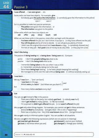 I was offered ... I we were given ... etc.
Some verbs can have two objects. For example, give:
0 Somebody gave the police the information. (=somebody gave the information to the police)
object 7 object 2
So it is possible to make two passive sentences:
0 The police were given the information. or
The information was given to the police.
Other verbs which can have two objects are:
ask offer pay show teach tell
When we use these verbs in the passive, most often we begin with the person:
0 I've been offered the job, but I don't think I'll accept it. (=they have offered me the job)
0 You will be given plenty of time to decide. (=we will give you plenty of time)
0 I didn't see the original document but I was shown a copy. (=somebody showed me.)
0 Tim has an easy job - he's paid a lot of money to do very little. (=they pay him a lot)
I don't Like being ...
The passive of doing/seeing etc. is being done I being seen etc. Compare:
active I don't like people telling me what to do.
passive I don't like being told what to do.
U I remember being taken to the zoo when I was a child.
(=I remember somebody taking me to the zoo)
C Steve hates being kept waiting. (=he hates people keeping him waiting)
C1 We managed to climb over the wall without being seen. (=without anybody seeing us)
I was born ...
We say 'I was born ...' (not I am born):
0 I was born in Chicago. }
C Where were you born? (not Where are you born?) past
but
0 How many babies are born every day? present
Get
You can use get instead of be in the passive:
L.l There was a fight at the party, but nobody got hurt. (= nobody was hurt)
0 I don,t get invited to many parties. (= I'm not invited)
0 I'm surprised Liz didn't get offered the job. (= Liz wasn't offered the job)
We use get only when things happen. For example, you cannot use get in these sentences:
0 jessica is Liked by everybody. (not gets liked - this is not a 'happening')
0 Peter was a mystery man. Very little was known about him. (not got known)
We use get mainly in informal spoken English. You can use be in all situations.
We also use get in the following expressions (which are not passive in meaning):
get married, get divorced get dressed (= put on your clothes)
get Lost(= not know where you are) get changed (=change your clothes)
c~P_
a_
ss_iv_e_1_
-_
z_
~
__
u_n_
it
_
s_4_
z_
- _
4_3_______________________________________________________
)
 