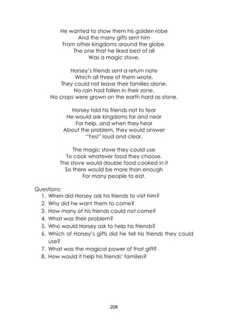 208
He wanted to show them his golden robe
And the many gifts sent him
From other kingdoms around the globe.
The one that he liked best of all
Was a magic stove.
Horsey’s friends sent a return note
Which all three of them wrote.
They could not leave their families alone.
No rain had fallen in their zone.
No crops were grown on the earth hard as stone.
Horsey told his friends not to fear
He would ask kingdoms far and near
For help, and when they hear
About the problem, they would answer
“Yes!” loud and clear.
The magic stove they could use
To cook whatever food they choose.
The stove would double food cooked in it
So there would be more than enough
For many people to eat.
Questions:
1. When did Horsey ask his friends to visit him?
2. Why did he want them to come?
3. How many of his friends could not come?
4. What was their problem?
5. Who would Horsey ask to help his friends?
6. Which of Horsey’s gifts did he tell his friends they could
use?
7. What was the magical power of that gift?
8. How would it help his friends’ families?
 
