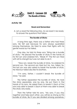 214
Unit 2 - Lesson 18
The Bundle of Sticks
Activity 185
Read and Remember
A. Let us read the following story. As we read it, be ready
to answer the questions that follow.
The Bundle of Sticks
A long time ago, there was a father who had three
sons. He felt sad because his sons always quarrelled
among themselves. He tried to solve their fights with his
gentle words but he failed.
One day, he told his three sons “Bring me a bundle
of sticks.” He placed the bundle of sticks in the hands of
his first son and ordered him, “Break it!” The first son tried
with all his strength but was not able to do it.
“Now son, break the bundle of sticks, he ordered his
second son. The second son tried but he, too, failed. So,
the last son was also asked to break the bundle of sticks.
He tried but failed also like his brothers.
“I’m sorry, father. I couldn’t break the bundle of
sticks,” he said.
The father separated the bundle of sticks. He took
the sticks separately, one by one. He put them in the
hands of his sons. He asked them to break it. Each of the
sons was able to break it. Each of them was able to break
the sticks very easily.
Then the father told his sons, “My sons, if you stay
together and help each other, you will be as strong as this
bundle of sticks. But if you are divided among yourselves,
 