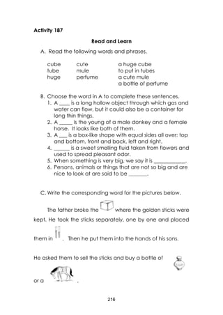 216
Activity 187
Read and Learn
A. Read the following words and phrases.
cube
tube
huge
cute
mule
perfume
a huge cube
to put in tubes
a cute mule
a bottle of perfume
B. Choose the word in A to complete these sentences.
1. A ____ is a long hollow object through which gas and
water can flow, but it could also be a container for
long thin things.
2. A _____ is the young of a male donkey and a female
horse. It looks like both of them.
3. A ___ is a box-like shape with equal sides all over: top
and bottom, front and back, left and right.
4. ______ is a sweet smelling fluid taken from flowers and
used to spread pleasant odor.
5. When something is very big, we say it is ____________.
6. Persons, animals or things that are not so big and are
nice to look at are said to be _______.
C. Write the corresponding word for the pictures below.
The father broke the where the golden sticks were
kept. He took the sticks separately, one by one and placed
them in . Then he put them into the hands of his sons.
He asked them to sell the sticks and buy a bottle of
or a .
 