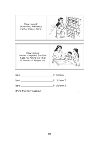 118
I see ____________________________in picture 1.
I see ____________________________in picture 2.
I see ____________________________in picture 3.
I think the story is about _______________________________.
Story Frame 3
Mother is surprised. She feels
happy as Almira tells what
Danny did at the grocery.
Story Frame 2
Danny and Almira buy
mother grocery items.
 