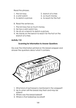120
Read the phrases.
1. the rich boy 2. branch of a tree
3. a wrist watch 4. so much money
5. to sketch a picture 6. to reach for the fruit
B. Read the sentences.
1. The rich boy has so much money.
2. He has a wrist watch too.
3. He sits on a bench to sketch a picture.
4. He stands on the bench to reach for the fruit on the
branch of a tree.
Activity 112
Scanning for Information to Answer Questions
Go over the information printed on this bread wrapper and
answer the questions about what it contains.
1. What kind of loaf bread is mentioned in the wrapper?
2. Up to when will the bread stay fresh and may be
eaten?
3. Where was the bread baked?
4. Where is that bakeshop located?
 