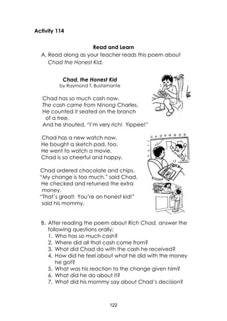 122
Activity 114
Read and Learn
A. Read along as your teacher reads this poem about
Chad the Honest Kid.
Chad, the Honest Kid
by Raymond T. Bustamante
Chad has so much cash now.
The cash came from Ninong Charles.
He counted it seated on the branch
of a tree.
And he shouted, “I’m very rich! Yippee!”
Chad has a new watch now.
He bought a sketch pad, too.
He went to watch a movie.
Chad is so cheerful and happy.
Chad ordered chocolate and chips.
“My change is too much.” said Chad.
He checked and returned the extra
money.
“That’s great! You’re an honest kid!”
said his mommy.
B. After reading the poem about Rich Chad, answer the
following questions orally:
1. Who has so much cash?
2. Where did all that cash come from?
3. What did Chad do with the cash he received?
4. How did he feel about what he did with the money
he got?
5. What was his reaction to the change given him?
6. What did he do about it?
7. What did his mommy say about Chad’s decision?
 