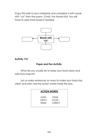 123
Copy this web in your notebook and complete it with words
with “ch” from the poem Chad, the Honest Kid. You will
have to add more boxes if needed.
Activity 115
Paper and Pen Activity
What do you usually do to keep your food clean and
safe from insects?
Let us make sentences on ways to make your food stay
clean and safe. Use the action words inside the box.
ACTION WORDS
wash close
clean cover
keep collect
Words with
“ch”
 