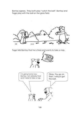128
Bantay agrees. They both play “catch the ball”. Bantay and
Tagpi play with the ball on the grass field.
Tagpi tells Bantay that he is tired and wants to take a nap.
Okay. You go on
then. I will just get
the ball.
I’m going home now
Bantay. I am already tired
and I need to take a nap.
 
