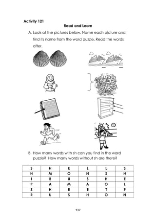 137
Activity 121
Read and Learn
A. Look at the pictures below. Name each picture and
find its name from the word puzzle. Read the words
after.
B. How many words with sh can you find in the word
puzzle? How many words without sh are there?
S H E L L S
H M O N S H
I B U S H E
P A M A O L
S H E E T F
R U S H O N
 
