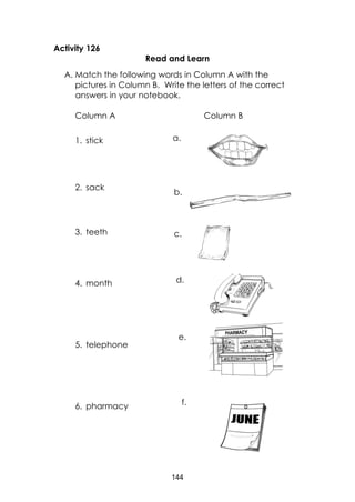 144
Activity 126
Read and Learn
A. Match the following words in Column A with the
pictures in Column B. Write the letters of the correct
answers in your notebook.
Column A Column B
1. stick
2. sack
3. teeth
4. month
5. telephone
6. pharmacy
a.
b.
c.
d.
e.
f.
 