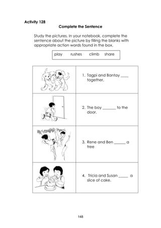 148
Activity 128
Complete the Sentence
Study the pictures. In your notebook, complete the
sentence about the picture by filling the blanks with
appropriate action words found in the box.
1. Tagpi and Bantay ____
together.
2. The boy _______ to the
door.
3. Rene and Ben ______ a
tree
4. Tricia and Susan _____ a
slice of cake.
play rushes climb share
 