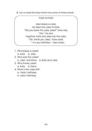 151
B. Let us read this story which has some of those words.
Cake for Kate
Jake bakes a cake.
He takes the cake to Kate.
“Did you bake this cake Jake?” Kate asks.
“Yes,” he says.
Together, Kate and Jake eat the cake.
“Oh, thank you Jake,” Kate adds.
“ It is your birthday,” Jake smiles.
1. Who bakes a cake?
a. Kate b. Jake
2. Who eats the cake?
a. Jake and Dave b. Kate and Jake
3. Who thanks Jake?
a. Kate b. Dave
4. What is the cake for?
a. Kate’s birthday
b. Jake’s birthday
 