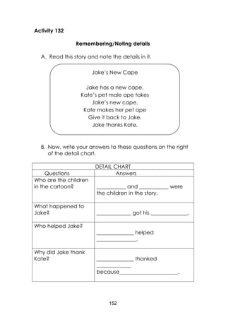 152
Activity 132
Remembering/Noting details
A. Read this story and note the details in it.
B. Now, write your answers to these questions on the right
of the detail chart.
DETAIL CHART
Questions Answers
Who are the children
in the cartoon? ___________ and ___________ were
the children in the story.
What happened to
Jake? _____________ got his ______________.
Who helped Jake?
______________ helped
_______________.
Why did Jake thank
Kate? ______________ thanked
_____________
because______________________.
Jake’s New Cape
Jake has a new cape.
Kate’s pet male ape takes
Jake’s new cape.
Kate makes her pet ape
Give it back to Jake.
Jake thanks Kate.
 