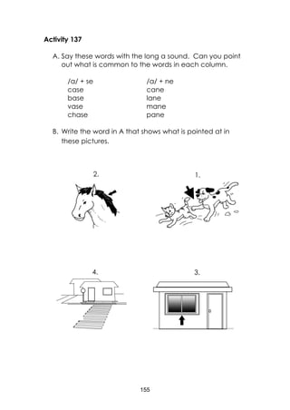 155
Activity 137
A. Say these words with the long a sound. Can you point
out what is common to the words in each column.
/a/ + se /a/ + ne
case
base
vase
chase
cane
lane
mane
pane
B. Write the word in A that shows what is pointed at in
these pictures.
3.4.
1.2.
 