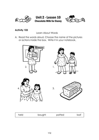 112
Unit 2 - Lesson 10
Chocolate Milk for Danny
Activity 105
Learn About Words
A. Read the words aloud. Choose the name of the pictures
or actions inside the box. Write it in your notebook.
held bought patted loaf
3.4.
1.2.
 