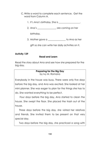 158
C. Write a word to complete each sentence. Get the
word from Column A.
1. It’s Ana’s birthday. She is __________________.
2. Ana’s ________________ are coming on her
birthday.
3. Mother gave a _______________ to Ana as her
gift so she can write her daily activities on it.
Activity 139
Read and Learn
Read the story about Ana and see how she prepared for the
big day.
Preparing for the Big Day
by Ivy M. Romano
Everybody in the house was busy. There were only five days
before the big day, and Ana was excited. She looked at her
mini planner. She was eager to plan for the things she has to
do. She wanted everything to be perfect.
Four days before the big day, Ana started to clean the
house. She swept the floor. She placed the trash out of the
house.
Three days before the big day, she visited her relatives
and friends. She invited them to be present on that very
special day.
Two days before the big day, she practiced a song with
 