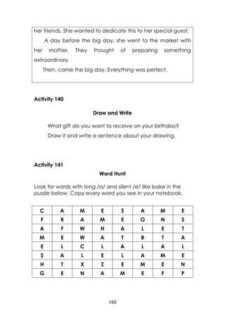 159
her friends. She wanted to dedicate this to her special guest.
A day before the big day, she went to the market with
her mother. They thought of preparing something
extraordinary.
Then, came the big day. Everything was perfect.
Activity 140
Draw and Write
What gift do you want to receive on your birthday?
Draw it and write a sentence about your drawing.
Activity 141
Word Hunt
Look for words with long /a/ and silent /e/ like bake in the
puzzle below. Copy every word you see in your notebook.
C A M E S A M E
F R A M E O N S
A F W H A L E T
M E W A T B T A
E L C L A L A L
S A L E L A M E
H T X Z E M E N
G E N A M E F P
 