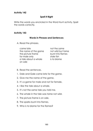 160
Activity 142
Spell It Right
Write the words you encircled in the Word Hunt activity. Spell
the words correctly.
Activity 143
Words in Phrases and Sentences
A. Read the phrases.
came late
the name of the game
the picture frame
for male only
a tale about a whale
on sale
not the same
not wild but tame
burst into flames
stale fish
is to blame
B. Read the sentences.
1. Dale and Gale came late for the game.
2. Give me the name of the game.
3. It’s a game for male and not for female.
4. I like the tale about a whale.
5. It’s not the same tale you told me.
6. The whale in the tale was tame not wild.
7. The picture frame is on sale.
8. The sparks burst into flames.
9. Who is to blame for the flames?
 