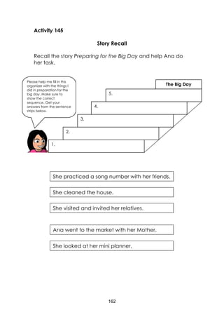 162
Activity 145
Story Recall
Recall the story Preparing for the Big Day and help Ana do
her task.
Please help me fill in this
organizer with the things I
did in preparation for the
big day. Make sure to
show the correct
sequence. Get your
answers from the sentence
strips below.
1.
2.
3.
4.
5.
The Big Day
She practiced a song number with her friends.
She cleaned the house.
She visited and invited her relatives.
Ana went to the market with her Mother.
She looked at her mini planner.
 