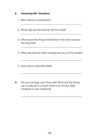166
B. Answering WH- Questions
1. Who came to school late?
____________________________________________________
2. What tale did the teacher tell the class?
____________________________________________________
3. What were the things mentioned in the story read by
the teacher?
____________________________________________________
4. What did Kale do after hearing the story of the whale?
____________________________________________________
5. How will you describe Kale?
____________________________________________________
C. Do you manage your time well? What are the things
you usually do in a day? Make a list of your daily
schedule in your notebook.
____________________________________________________
 