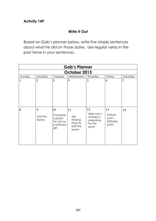 167
Activity 149
Write It Out
Based on Gab’s planner below, write five simple sentences
about what he did on those dates. Use regular verbs in the
past tense in your sentences.
Gab’s Planner
October 2013
Sunday Monday Tuesday Wednesday Thursday Friday Saturday
Compose
a poem
for Lani as
a birthday
gift
Ask
Ninang
Flora to
edit the
poem
Help Lani’s
mother in
preparing
for the
party
Attend
Lani’s
birthday
party
1 2 3 4 5 6 7
141312111098
Visit the
library
 
