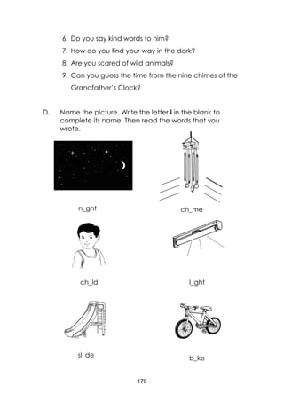 176
6. Do you say kind words to him?
7. How do you find your way in the dark?
8. Are you scared of wild animals?
9. Can you guess the time from the nine chimes of the
Grandfather’s Clock?
D. Name the picture. Write the letter i in the blank to
complete its name. Then read the words that you
wrote.
sky with moon and stars)
n_ght ch_me
ch_ld l_ght
sl_de b_ke
 