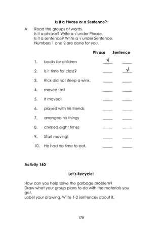 179


Is It a Phrase or a Sentence?
A. Read the groups of words.
Is it a phrase? Write a  under Phrase.
Is it a sentence? Write a  under Sentence.
Numbers 1 and 2 are done for you.
Phrase Sentence
1. books for children _____ _____
2. Is it time for class? _____ _____
3. Rick did not sleep a wink. _____ _____
4. moved fast _____ _____
5. It moved! _____ _____
6. played with his friends _____ _____
7. arranged his things _____ _____
8. chimed eight times _____ _____
9. Start moving! _____ _____
10. He had no time to eat. _____ _____
Activity 160
Let’s Recycle!
How can you help solve the garbage problem?
Draw what your group plans to do with the materials you
got.
Label your drawing. Write 1-2 sentences about it.
 