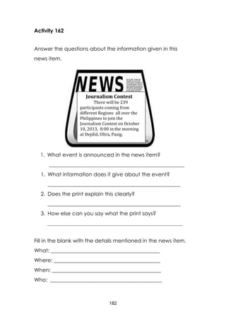 182
Activity 162
Answer the questions about the information given in this
news item.
1. What event is announced in the news item?
___________________________________________________
1. What information does it give about the event?
__________________________________________________
2. Does the print explain this clearly?
__________________________________________________
3. How else can you say what the print says?
___________________________________________________
Fill in the blank with the details mentioned in the news item.
What: _________________________________________
Where: ________________________________________
When: _________________________________________
Who: __________________________________________
Journalism Contest
There will be 239
participants coming from
different Regions all over the
Philippines to join the
Journalism Contest on October
10, 2013, 8:00 in the morning
at DepEd, Ultra, Pasig.
 