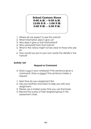 184
1. Where do we expect to see this notice?
2. What information does it give us?
3. Why does it give us that information?
4. Who will benefit from that notice?
5. What in the notice might not be clear to those who see
it?
6. How would you put in your own words the details in the
notice?
Activity 164
Request or Command
A. Draw a sun in your notebook if the sentence gives a
command. Draw a moon if the sentence makes a
request.
1. Next time do your assignment first.
2. Ask your brothers and sisters to help you with your
assignment.
3. Please use a marker every time you use that book.
4. Record the scores of their assigned group in the
assessment chart.
School Canteen Hours
9:00 A.M. – 9:30 A.M.
12:00 N.N. – 1:00 P.M.
3:00 P.M. – 3:30 P.M.
 