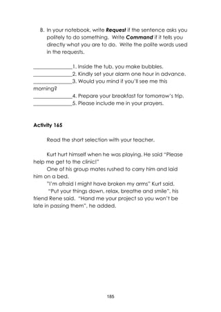 185
B. In your notebook, write Request if the sentence asks you
politely to do something. Write Command if it tells you
directly what you are to do. Write the polite words used
in the requests.
_______________1. Inside the tub, you make bubbles.
_______________2. Kindly set your alarm one hour in advance.
_______________3. Would you mind if you’ll see me this
morning?
_______________4. Prepare your breakfast for tomorrow’s trip.
_______________5. Please include me in your prayers.
Activity 165
Read the short selection with your teacher.
Kurt hurt himself when he was playing. He said “Please
help me get to the clinic!”
One of his group mates rushed to carry him and laid
him on a bed.
”I’m afraid I might have broken my arms” Kurt said.
“Put your things down, relax, breathe and smile”, his
friend Rene said. “Hand me your project so you won’t be
late in passing them”, he added.
 