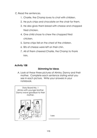 115
C. Read the sentences.
1. Charlie, the Champ loves to chat with children.
2. He puts chips and chocolate on the chair for them.
3. He also gives them bread with cheese and chopped
fried chicken.
4. One child chose to chew the chopped fried
chicken.
5. Some chips fell on the chest of the children.
6. Bits of cheese were left on their chin.
7. All of them cheered Charlie, the Champ to thank
him.
Activity 108
Skimming for Ideas
A. Look at these three pictures of Almira, Danny and their
mother. Complete each sentence stating what you
see in each picture. Write your answers in your
notebook.
Story Board No. 1
Almira with younger brother
Danny wave goodbye to their
mother.
I see
_______________________________.
 