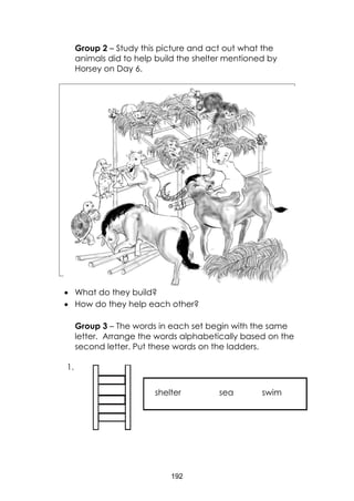 192
Group 2 – Study this picture and act out what the
animals did to help build the shelter mentioned by
Horsey on Day 6.
 What do they build?
 How do they help each other?
Group 3 – The words in each set begin with the same
letter. Arrange the words alphabetically based on the
second letter. Put these words on the ladders.
1.
shelter sea swim
 