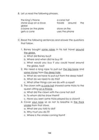 196
B. Let us read the following phrases.
the king’s throne a cone hat
stone soup on a stove travels around the
globe
a bone on the plate stove on fire
gets a cone uses the phone
C. Read the following sentences and answer the questions
that follow.
1. Boney bought some robes in his last travel around
the globe.
a. What did Boney buy?
b. Where and when did he buy it?
c. What would you buy if you could travel around
the globe, too?
2. We need a long rope to pull out the big bone and
some stones from the deep hole.
a. What do we have to pull out from the deep hole?
b. What do we need to do this?
c. What other things can we do with a rope?
3. The clown with a cone hat showed some tricks to the
queen sitting on a throne.
a. What did the clown with the cone hat do?
b. To whom did he show them?
c. Have you seen some tricks played by a clown?
4. Cover your nose so as not to breathe in the thick
smoke from that stove.
a. What are you told to do?
b. Why must you do it?
c. Where is the smoke coming from?
 