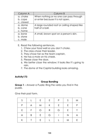 198
Column A Column B
a. choke
b. cope
c. closed
When nothing or no one can pass through
or enter because it is not open.
a. dome
b. cone
c. home
A large rounded roof or ceiling shaped like
half of a ball.
a. bone
b. stone
c. mole
A small, brown spot on a person's skin.
E. Read the following sentences.
1. Chew your food well so you don’t choke.
2. The class chose their leader.
3. They chose her as the team captain.
4. He has a mole on his cheek.
5. Please close the door.
6. We better close the window; it looks like it’s going to
rain.
7. The dome of the Capitol building looks amazing.
Activity173
Group Bonding
Group 1 – Answer a Puzzle: Ring the verbs you find in the
puzzle.
Give their past form.
S L E E P S M
P A M K E E P
E F O R G E T
A B E G I N A
K T E L L M E
 