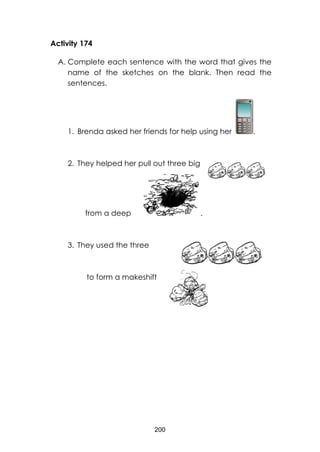 200
Activity 174
A. Complete each sentence with the word that gives the
name of the sketches on the blank. Then read the
sentences.
1. Brenda asked her friends for help using her .
2. They helped her pull out three big
from a deep .
3. They used the three
to form a makeshift
 