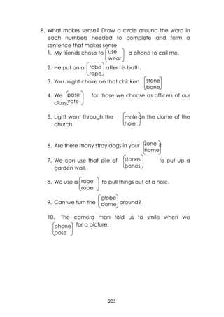 203
use
wear
robe
rope
stone
bone
pose
vote
mole
hole
zone
home
stones
bones
robe
rope
globe
dome
phone
pose
B. What makes sense? Draw a circle around the word in
each numbers needed to complete and form a
sentence that makes sense
1. My friends chose to a phone to call me.
2. He put on a after his bath.
3. You might choke on that chicken .
4. We for those we choose as officers of our
class.
5. Light went through the on the dome of the
church.
6. Are there many stray dogs in your ?
7. We can use that pile of to put up a
garden wall.
8. We use a to pull things out of a hole.
9. Can we turn the around?
10. The camera man told us to smile when we
for a picture.
 